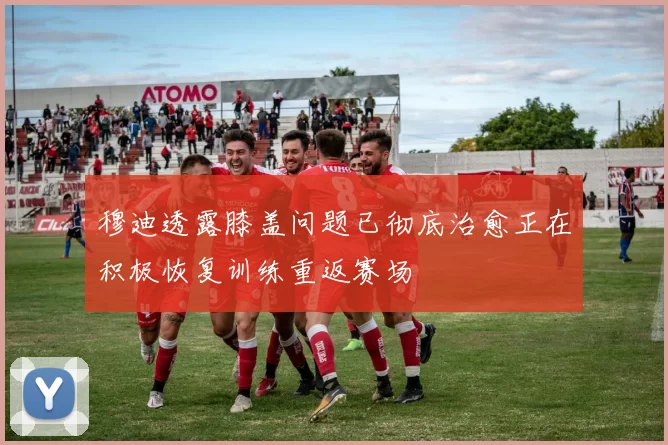 穆迪透露膝盖问题已彻底治愈正在积极恢复训练重返赛场