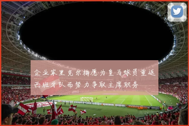 企业家里克尔梅愿为皇马球员重返西班牙队而努力争取主席职务