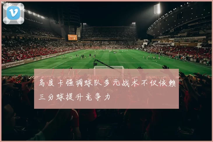 乌度卡强调球队多元战术不仅依赖三分球提升竞争力
