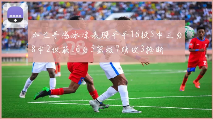 加兰手感冰凉表现平平16投5中三分8中2仅获16分5篮板7助攻3抢断
