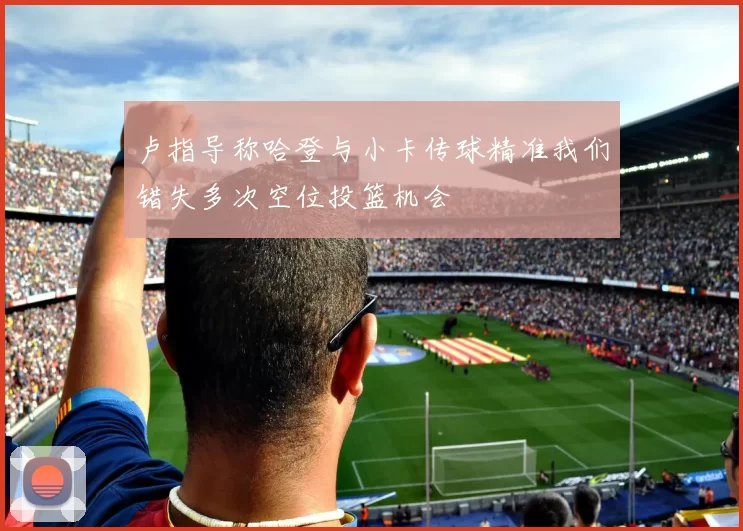 卢指导称哈登与小卡传球精准我们错失多次空位投篮机会