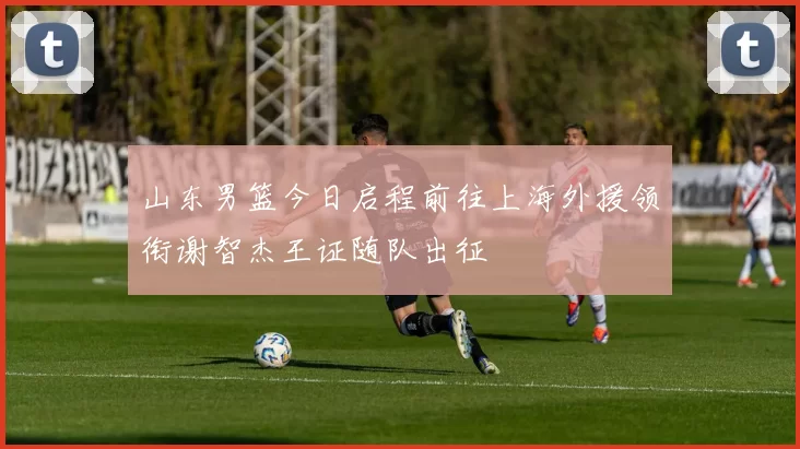 山东男篮今日启程前往上海外援领衔谢智杰王证随队出征
