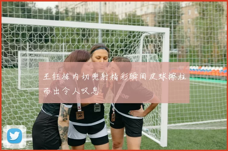 王钰栋内切兜射精彩瞬间皮球擦柱而出令人叹息