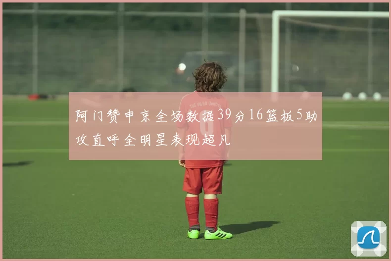 阿门赞申京全场数据39分16篮板5助攻直呼全明星表现超凡