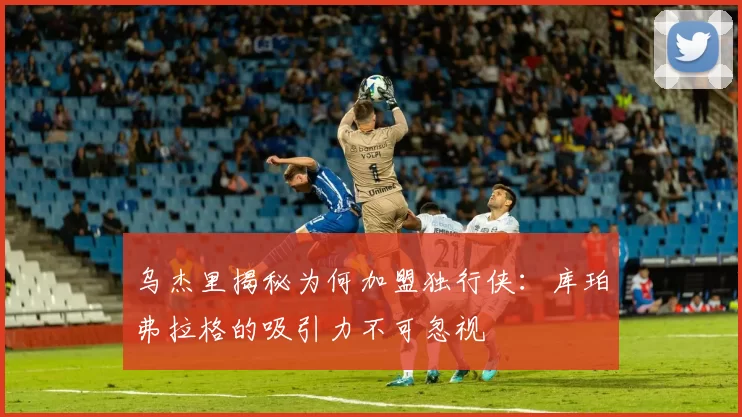 乌杰里揭秘为何加盟独行侠：库珀弗拉格的吸引力不可忽视