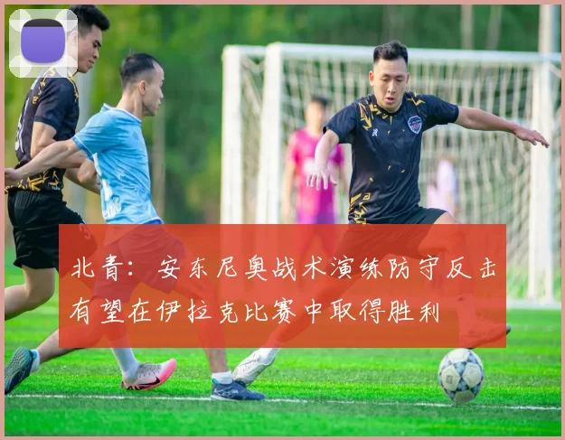 北青：安东尼奥战术演练防守反击有望在伊拉克比赛中取得胜利