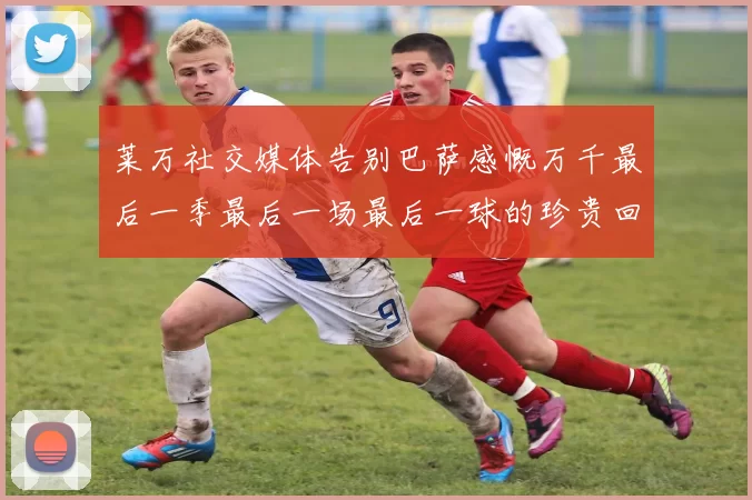 莱万社交媒体告别巴萨感慨万千最后一季最后一场最后一球的珍贵回忆