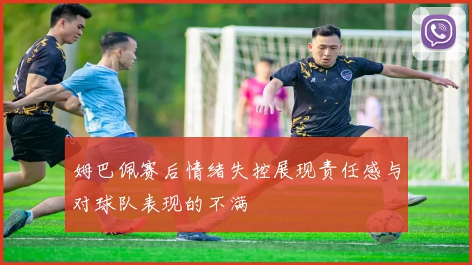 姆巴佩赛后情绪失控展现责任感与对球队表现的不满