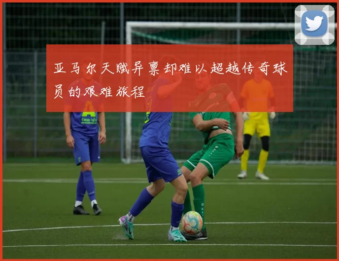 亚马尔天赋异禀却难以超越传奇球员的艰难旅程