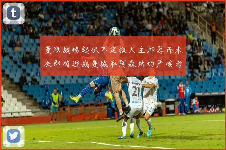 曼联战绩起伏不定救火主帅悬而未决即将迎战曼城和阿森纳的严峻考验