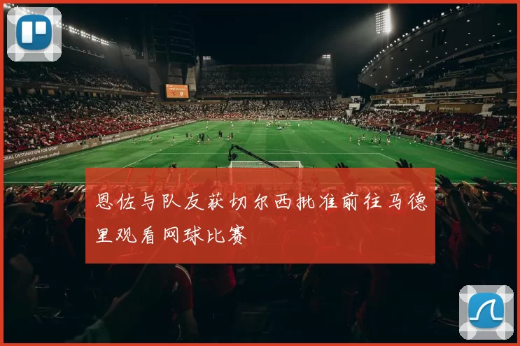 恩佐与队友获切尔西批准前往马德里观看网球比赛