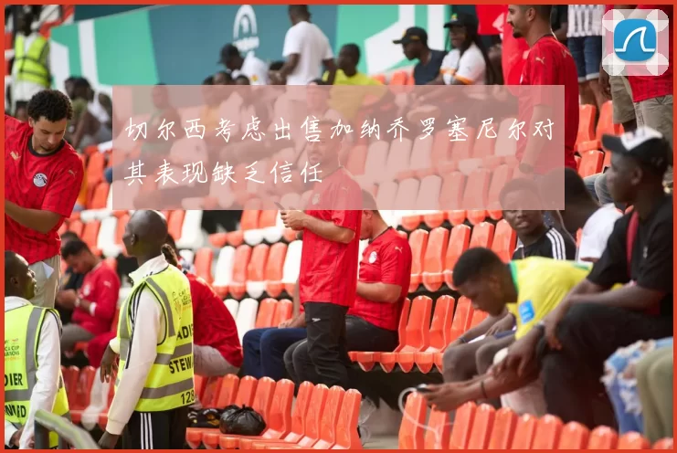 切尔西考虑出售加纳乔罗塞尼尔对其表现缺乏信任