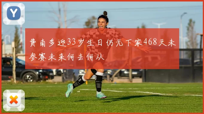 费南多迎33岁生日仍无下家468天未参赛未来何去何从