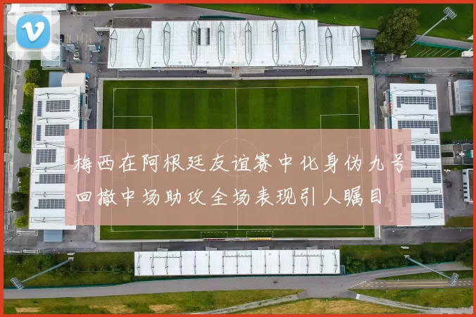 梅西在阿根廷友谊赛中化身伪九号回撤中场助攻全场表现引人瞩目