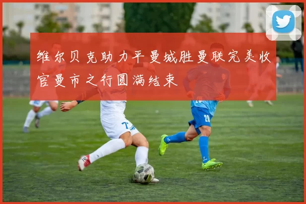 维尔贝克助力平曼城胜曼联完美收官曼市之行圆满结束